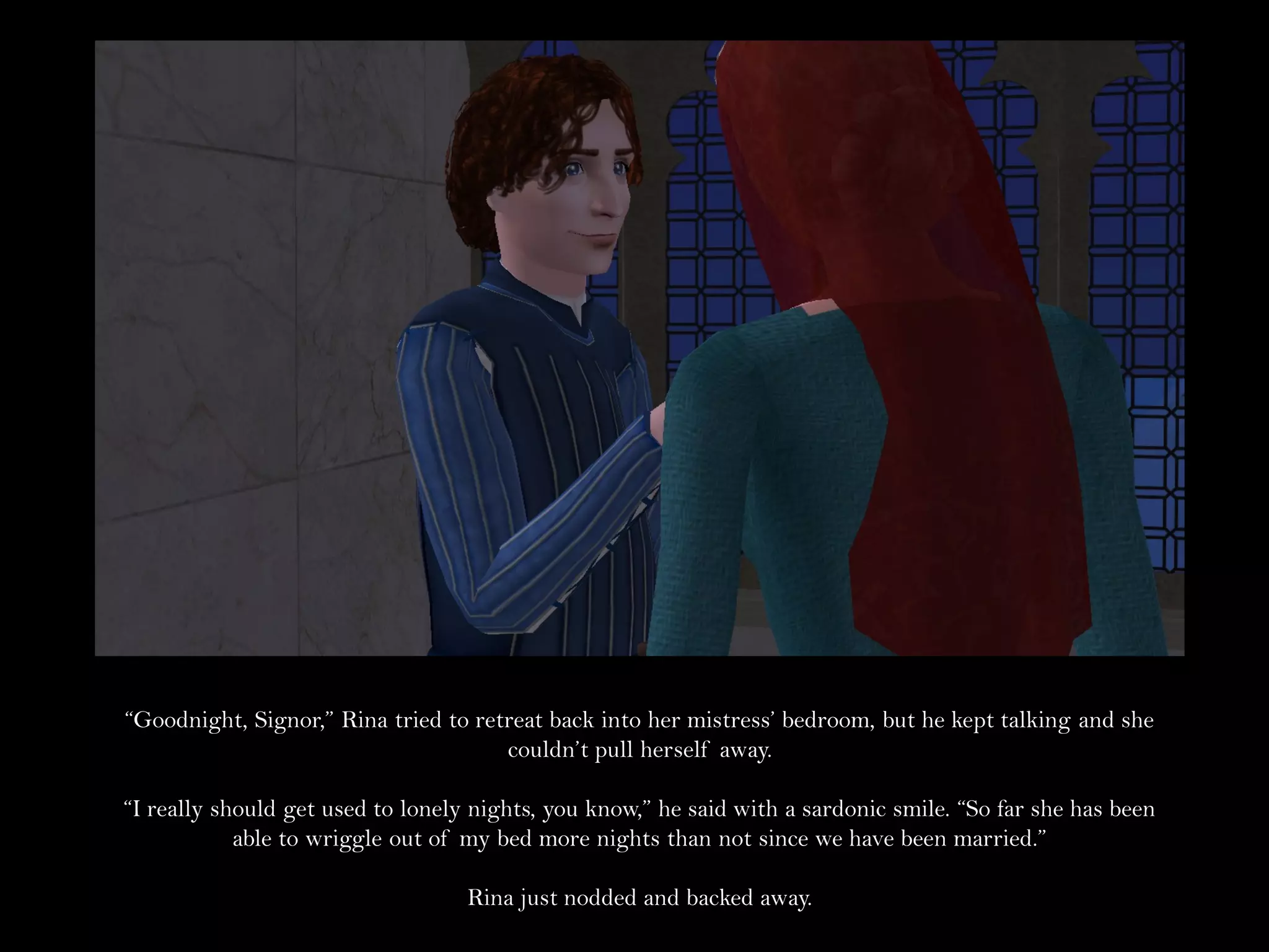 “Goodnight, Signor,” Rina tried to retreat back into her mistress’ bedroom, but he kept talking and she
                                      couldn’t pull herself away.

“I really should get used to lonely nights, you know,” he said with a sardonic smile. “So far she has been
            able to wriggle out of my bed more nights than not since we have been married.”

                                   Rina just nodded and backed away.
 