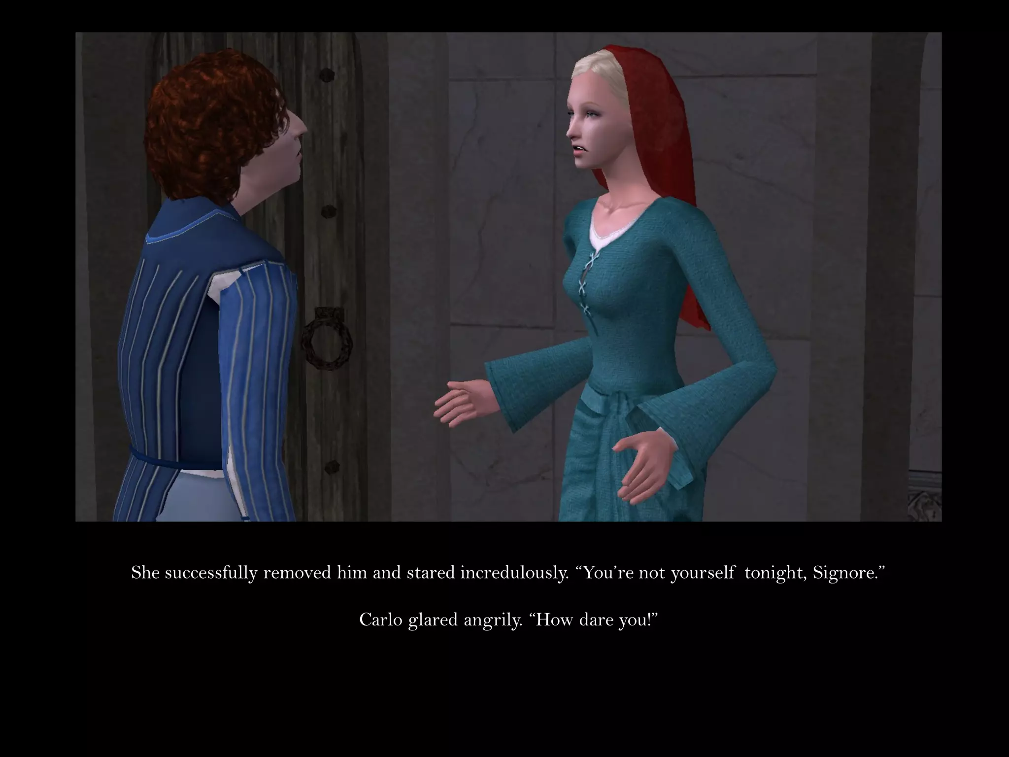 She successfully removed him and stared incredulously. “You’re not yourself tonight, Signore.”

                            Carlo glared angrily. “How dare you!”
 