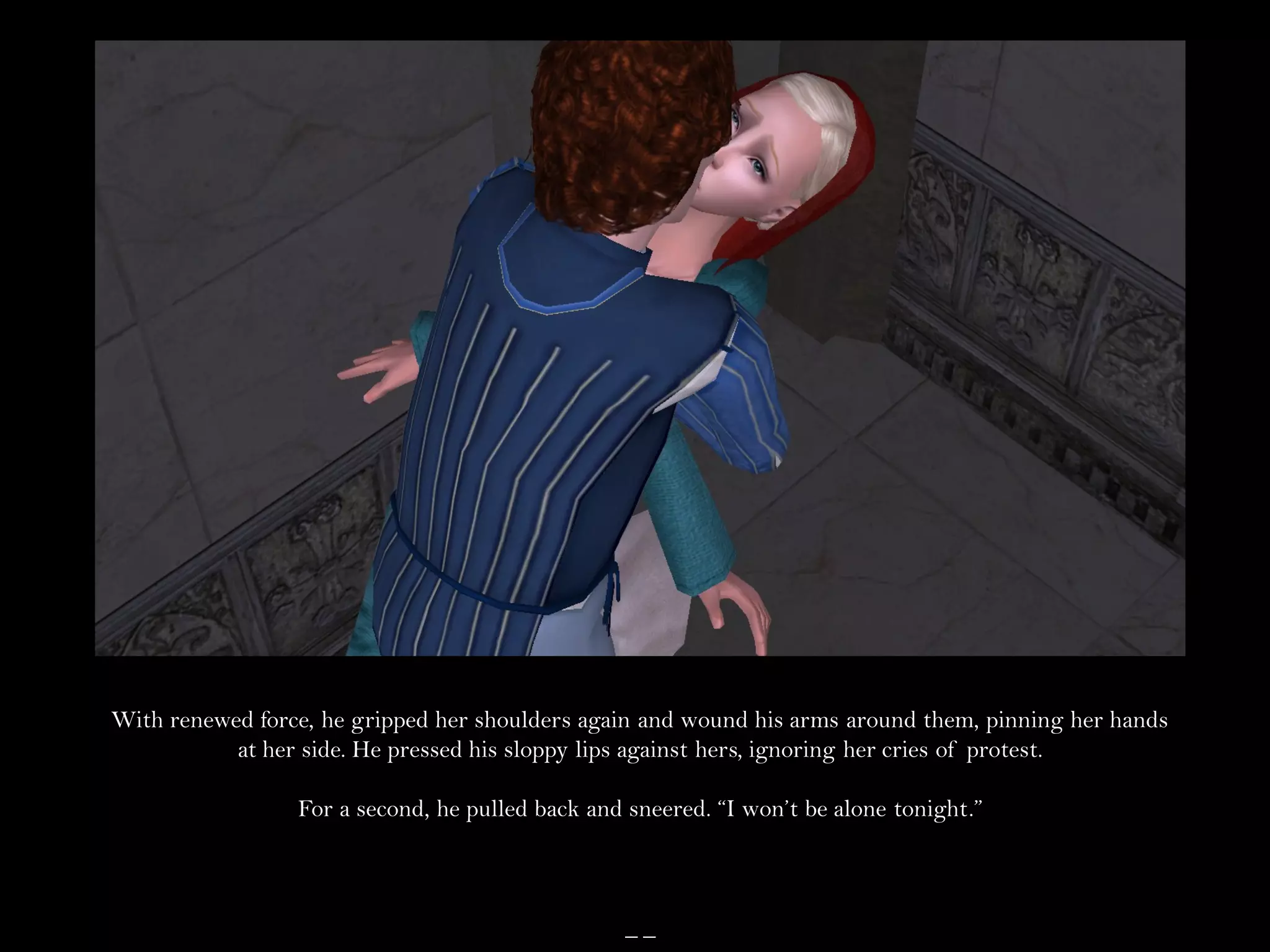 With renewed force, he gripped her shoulders again and wound his arms around them, pinning her hands
           at her side. He pressed his sloppy lips against hers, ignoring her cries of protest.

                 For a second, he pulled back and sneered. “I won’t be alone tonight.”



                                                 __
 