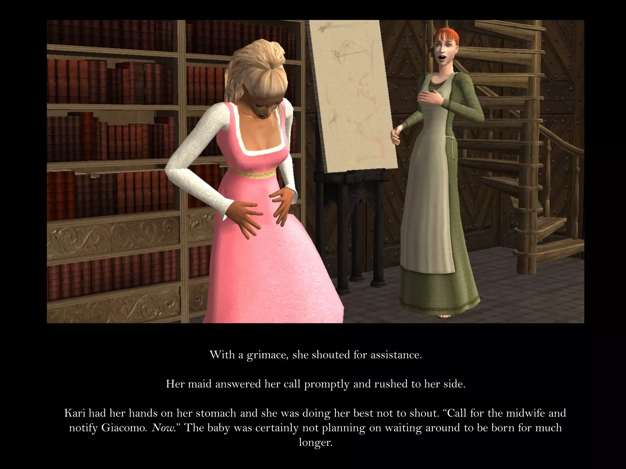 With a grimace, she shouted for assistance.

                    Her maid answered her call promptly and rushed to her side.

Kari had her hands on her stomach and she was doing her best not to shout. “Call for the midwife and
 notify Giacomo. Now.” The baby was certainly not planning on waiting around to be born for much
                                             longer.
 