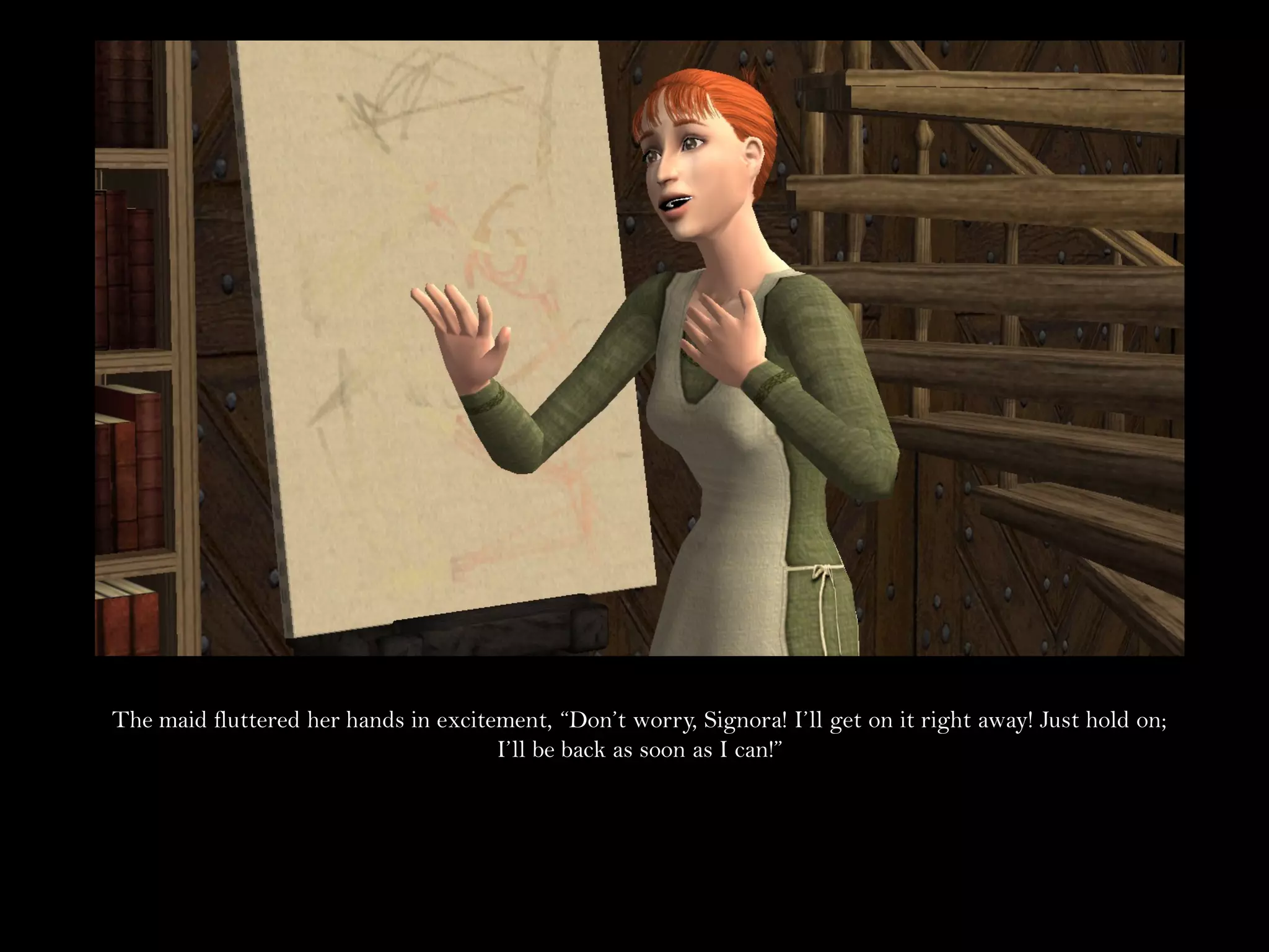 The maid fluttered her hands in excitement, “Don’t worry, Signora! I’ll get on it right away! Just hold on;
                                      I’ll be back as soon as I can!”
 