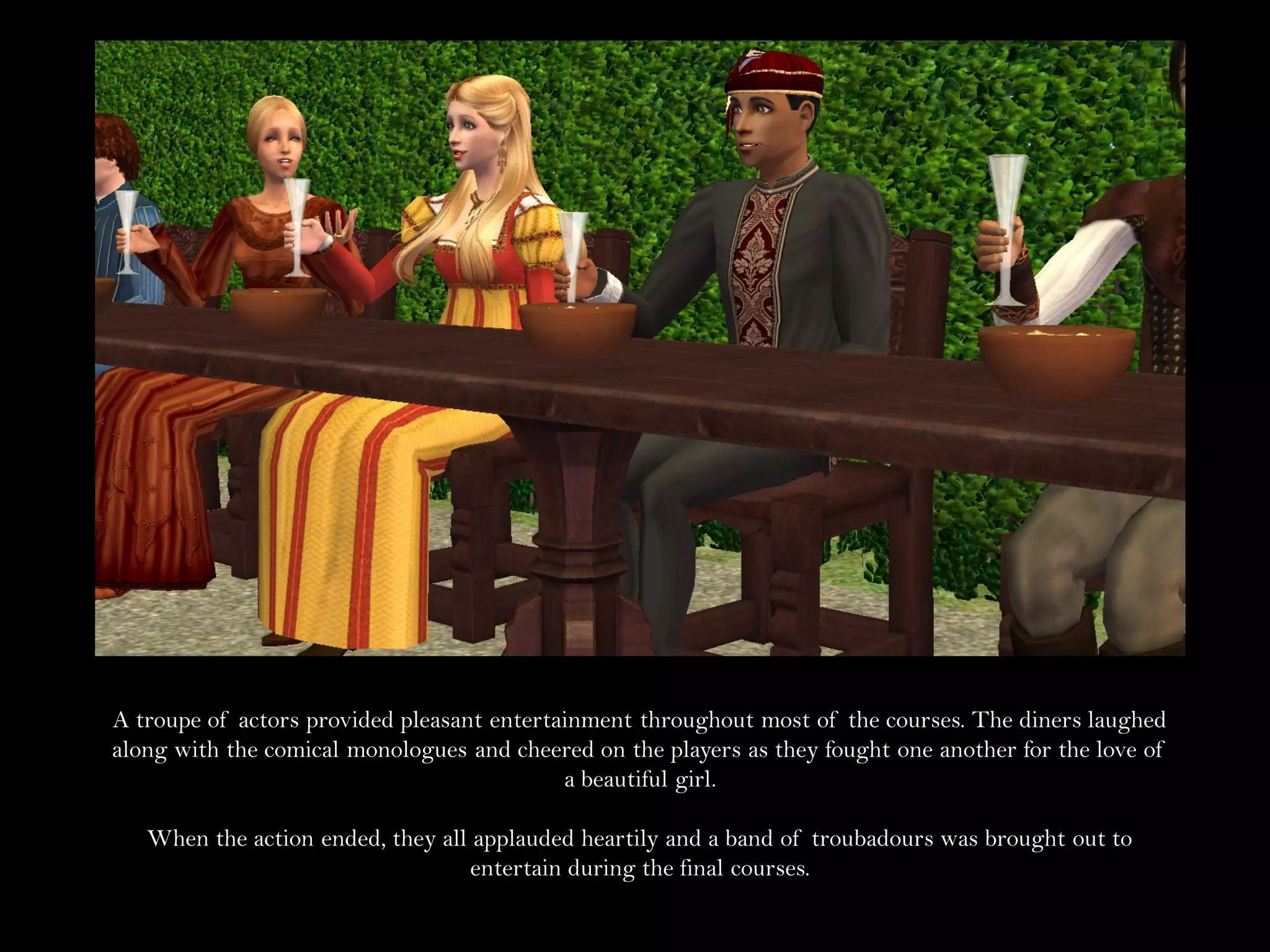 A troupe of actors provided pleasant entertainment throughout most of the courses. The diners laughed
along with the comical monologues and cheered on the players as they fought one another for the love of
                                            a beautiful girl.

   When the action ended, they all applauded heartily and a band of troubadours was brought out to
                                   entertain during the final courses.
 