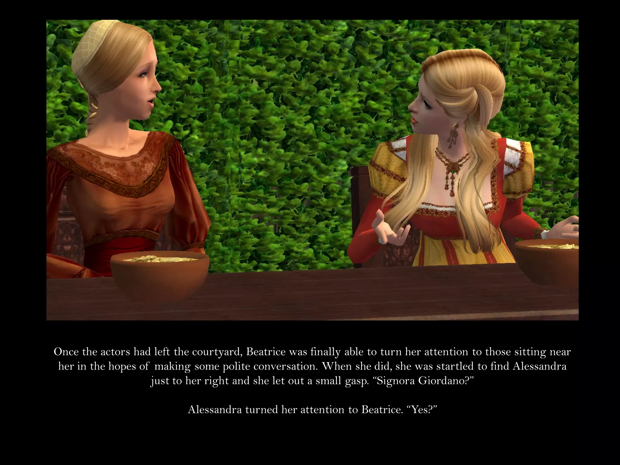 Once the actors had left the courtyard, Beatrice was finally able to turn her attention to those sitting near
 her in the hopes of making some polite conversation. When she did, she was startled to find Alessandra
                    just to her right and she let out a small gasp. “Signora Giordano?”

                            Alessandra turned her attention to Beatrice. “Yes?”
 