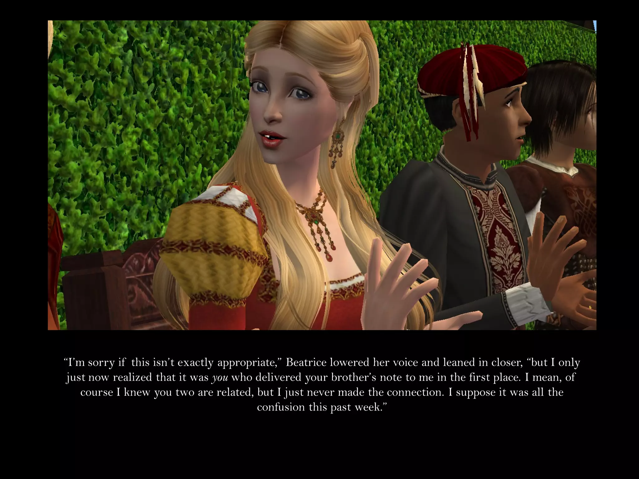 “I’m sorry if this isn’t exactly appropriate,” Beatrice lowered her voice and leaned in closer, “but I only
 just now realized that it was you who delivered your brother’s note to me in the first place. I mean, of
    course I knew you two are related, but I just never made the connection. I suppose it was all the
                                        confusion this past week.”
 
