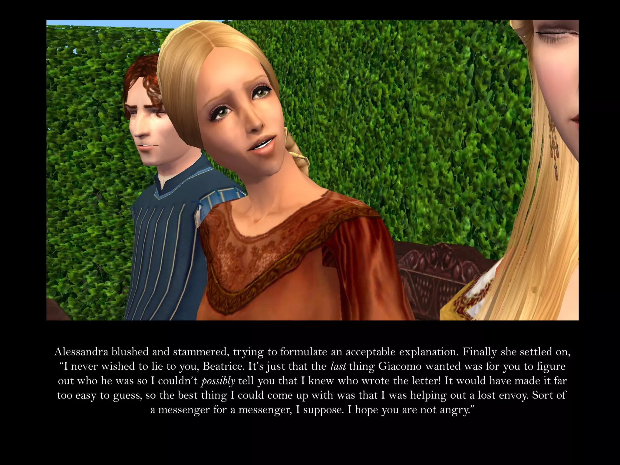 Alessandra blushed and stammered, trying to formulate an acceptable explanation. Finally she settled on,
 “I never wished to lie to you, Beatrice. It’s just that the last thing Giacomo wanted was for you to figure
out who he was so I couldn’t possibly tell you that I knew who wrote the letter! It would have made it far
too easy to guess, so the best thing I could come up with was that I was helping out a lost envoy. Sort of
                    a messenger for a messenger, I suppose. I hope you are not angry.”
 