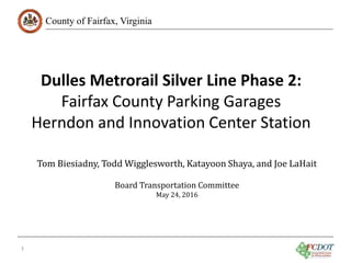 County of Fairfax, Virginia
1
Tom Biesiadny, Todd Wigglesworth, Katayoon Shaya, and Joe LaHait
Board Transportation Committee
May 24, 2016
Dulles Metrorail Silver Line Phase 2:
Fairfax County Parking Garages
Herndon and Innovation Center Station
 