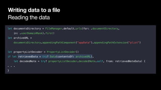 Reading the data
Writing data to a file
let documentsDirectory = FileManager.default.urls(for: .documentDirectory,
in: .userDomainMask).first!
let archiveURL =
documentsDirectory.appendingPathComponent("appData").appendingPathExtension("plist")
let propertyListDecoder = PropertyListDecoder()
if let retrievedData = try? Data(contentsOf: archiveURL),
let decodedNote = try? propertyListDecoder.decode(Note.self, from: retrievedNoteData) {
. . .
}
 
