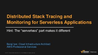 © 2017, Amazon Web Services, Inc. or its Affiliates. All rights reserved.
Distributed Stack Tracing and
Monitoring for Serverless Applications
Hint: The “serverless” part makes it different
Balaji Iyer, Cloud Infrastructure Architect
AWS Professional Services
 