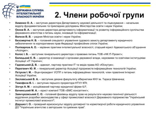 2. Члени робочої групи 
• Хименко О. А. – заступник директора Департаменту наукової діяльності та ліцензування – начальник 
відділу фундаментальних та прикладних досліджень Міністерства освіти і науки України; 
• Окнов В. А. – заступник директора департаменту інформатизації та розвитку інформаційного суспільства 
Державного агентства з питань науки, інновацій та інформатизації; 
• Валєєв В. В. – радник Міністра освіти і науки України; 
• Безсмертна Н. В. – головний спеціаліст управління судового захисту департаменту юридичного 
забезпечення та корпоративних прав Федерації професійних спілок України; 
• Полікарпов А. О. – керівник практики інтелектуальної власності, старший юрист Адвокатського об’єднання 
«Arzinger»; 
• Колос І. Б. – заступник генерального директора з правових питань ТОВ «НК ІТ-Проект»; 
• Балицький Є. В. – директор зі взаємодії з органами державної влади, науковими та освітніми інституціями 
Асоціації «ІТ України»; 
• Гадомський Д. В. – адвокат, партнер практики ІТ та медіа права АО «Юскутум»; 
• Пероганич Ю. Й. – генеральний директор Асоціації підприємств інформаційних технологій України; 
• Пєтухов І. М. – Віце-президент УСПП з питань інформаційних технологій, член правління Інтернет 
Асоціації України; 
• Заславський В. А. – заступник декана факультету кібернетики КНУ ім. Тараса Шевченка; 
• Тимофєєв В. І. – заступник першого проректора НТУУ КПІ; 
• Зінчук А. М. – асоційований партнер юридичної фірми ILF; 
• Бачинський М. А. – юрист компанії ТОВ «БМС консалтинг»; 
• Заянчуковський С. О. - головний фахівець відділу прав на результати науково-технічної діяльності 
відділення розробки законодавства у сфері промислової власності Державного підприємства "Український 
інститут промислової власності"; 
• Дідушко І. О. - провідний юрисконсульт відділу договірної та нормотворчої роботи юридичного управління 
ДО "Українське агентство з авторських та суміжних прав". 
 