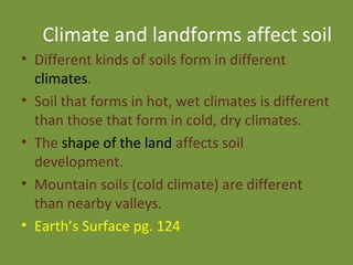 Climate and landforms affect soil Different kinds of soils form in different  climates . Soil that forms in hot, wet climates is different than those that form in cold, dry climates. The  shape of the land  affects soil development. Mountain soils (cold climate) are different than nearby valleys.  Earth’s Surface pg. 124 