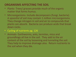 ORGANISMS AFFECTING THE SOIL Plants- Trees/ grasses provide much of the organic matter that forms humus. Microorganisms- Include decomposers (fungi, bacteria).  A spoonful of soil may contain 1 million microorganisms.  They change nitrogen in soil and air to compounds that plants can absorb.  Bacteria can produce acids that break down rocks. Cycling of nutrients pg. 126 Animals- Earthworms, ants, termites, mice and groundhogs all live in the soil.  They add to the air content of the soil by loosening and tunneling the soil.  They help to improve drainage also.  Return nutrients to the soil when they die. 