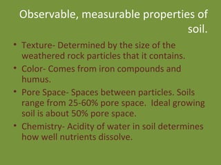 Observable, measurable properties of soil. Texture- Determined by the size of the weathered rock particles that it contains. Color- Comes from iron compounds and humus. Pore Space- Spaces between particles. Soils range from 25-60% pore space.  Ideal growing soil is about 50% pore space. Chemistry- Acidity of water in soil determines how well nutrients dissolve. 