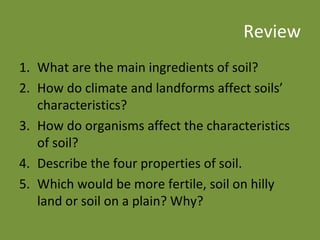 Review What are the main ingredients of soil? How do climate and landforms affect soils’ characteristics? How do organisms affect the characteristics of soil? Describe the four properties of soil. Which would be more fertile, soil on hilly land or soil on a plain? Why? 