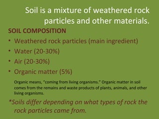 Soil is a mixture of weathered rock particles and other materials. SOIL COMPOSITION Weathered rock particles (main ingredient) Water (20-30%) Air (20-30%)  Organic matter (5%) Organic means, “coming from living organisms.” Organic matter in soil comes from the remains and waste products of plants, animals, and other living organisms. *Soils differ depending on what types of rock the rock particles came from. 