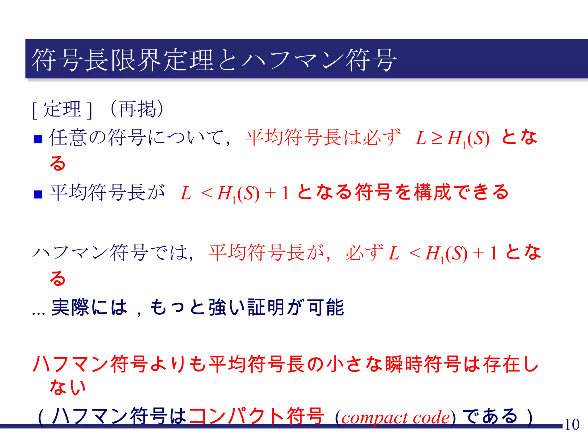 符号長限界定理とハフマン符号 [定理]（再掲） 任意の符号について， 平均符号長は必ず  L      H 1 ( S )  となる 平均符号長が  L   <  H 1 ( S ) + 1 となる符号を構成できる ハフマン符号では， 平均符号長が，必ず L   <  H 1 ( S ) + 1 となる ... 実際には，もっと強い証明が可能 ハフマン符号よりも平均符号長の小さな瞬時符号は存在しない （ハフマン符号は コンパクト符号  ( compact code ) である） 証明は，符号木の大きさに関する帰納法による（以下略）． 