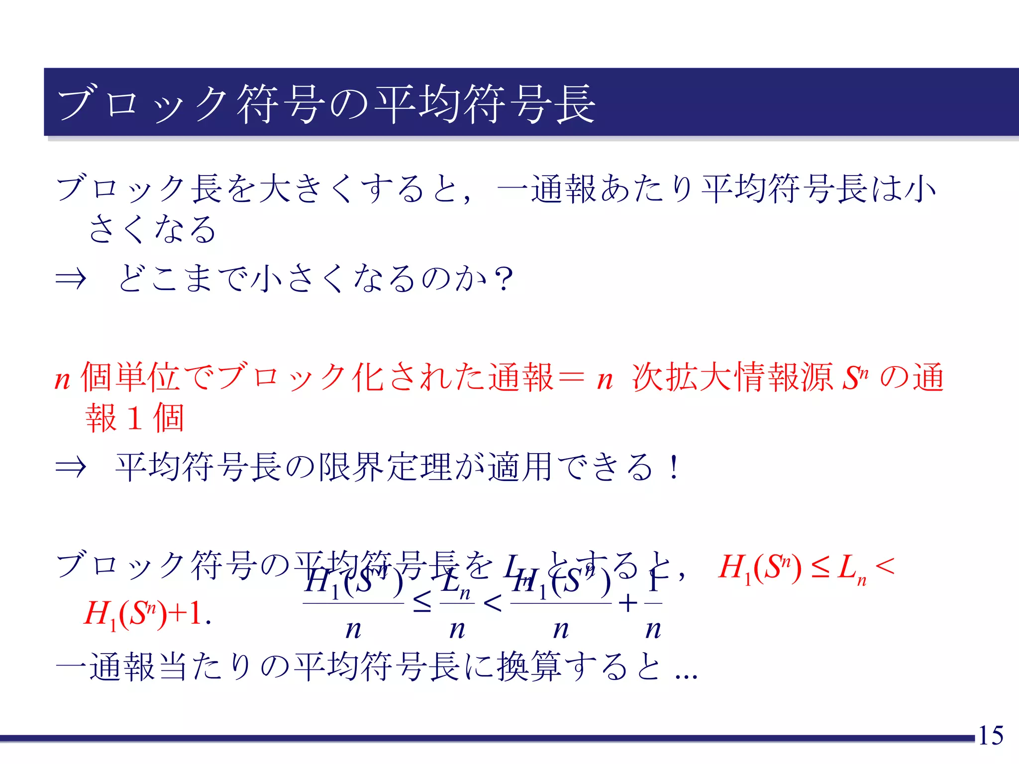 ブロック符号の平均符号長 ブロック長を大きくすると，一通報あたり平均符号長は小さくなる ⇒  どこまで小さくなるのか？ n 個単位でブロック化された通報＝ n   次拡大情報源 S n の通報１個 ⇒  平均符号長の限界定理が適用できる！ ブロック符号の平均符号長を L n とすると， H 1 ( S n )     L n  <  H 1 ( S n )+1 . 一通報当たりの平均符号長に換算すると ... 