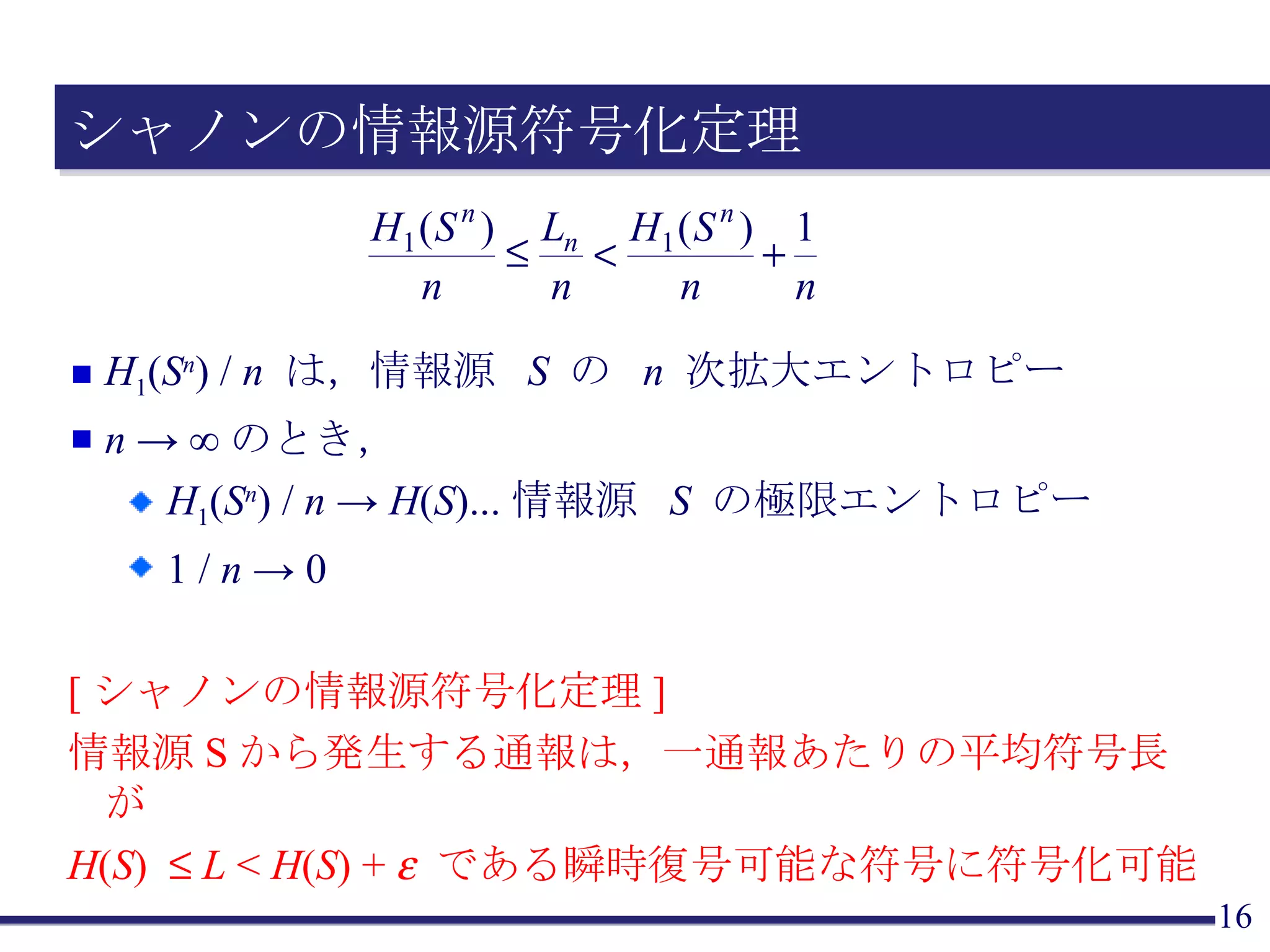 シャノンの情報源符号化定理 H 1 ( S n ) /  n  は，情報源  S  の  n  次拡大エントロピー n  -> ∞のとき， H 1 ( S n ) /  n  ->  H ( S )...情報源  S  の極限エントロピー 1 /  n  -> 0 [ シャノンの情報源符号化定理 ] 情報源 S から発生する通報は，一通報あたりの平均符号長が H ( S )     L  <  H ( S ) +    である瞬時復号可能な符号に符号化可能 
