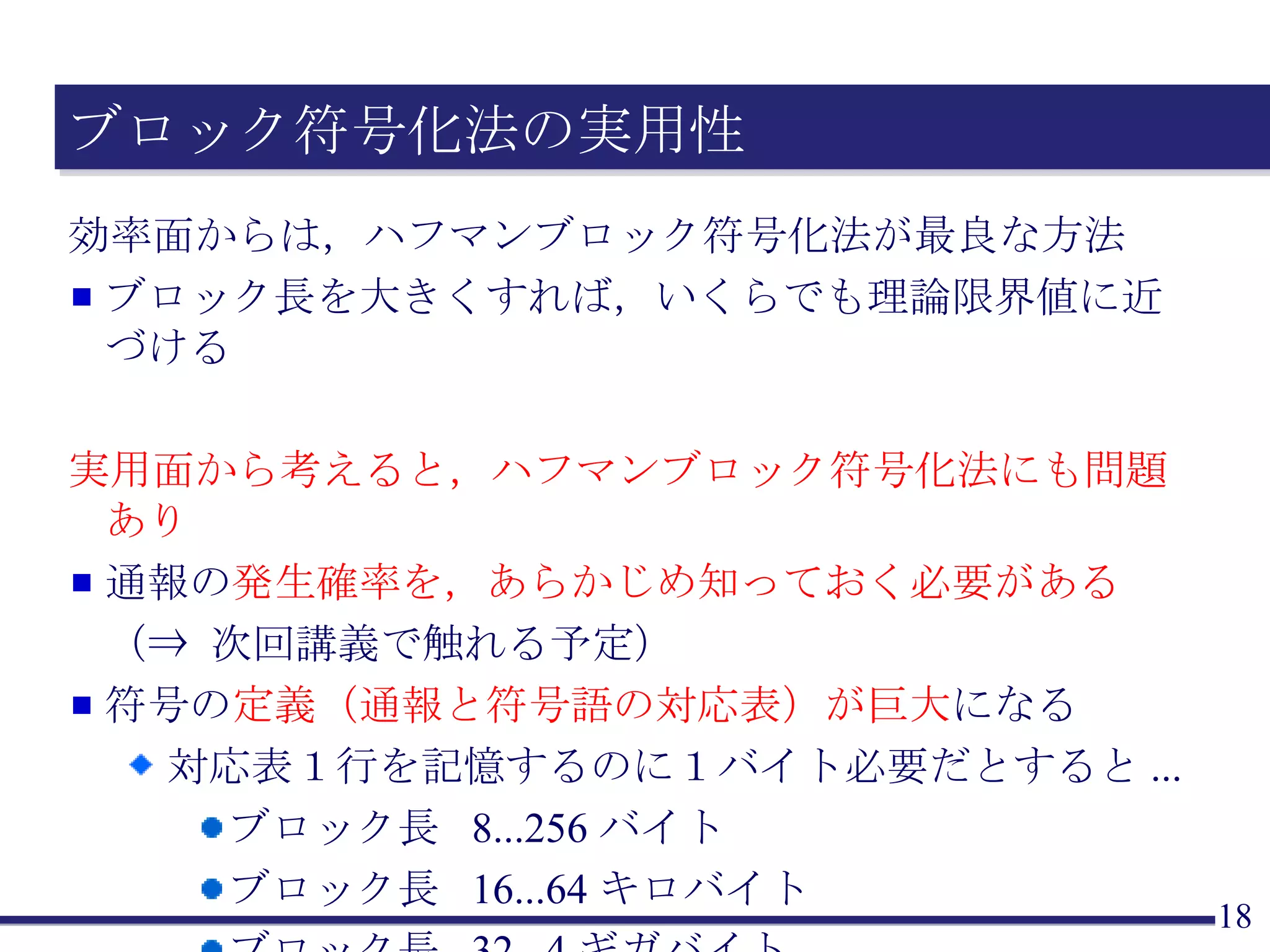 ブロック符号化法の実用性 効率面からは，ハフマンブロック符号化法が最良な方法 ブロック長を大きくすれば，いくらでも理論限界値に近づける 実用面から考えると，ハフマンブロック符号化法にも問題あり 通報の 発生確率を，あらかじめ知っておく必要がある （⇒ 次回講義で触れる予定） 符号の 定義（通報と符号語の対応表）が巨大 になる 対応表１行を記憶するのに１バイト必要だとすると ... ブロック長  8...256 バイト ブロック長  16...64 キロバイト ブロック長  32...4 ギガバイト 