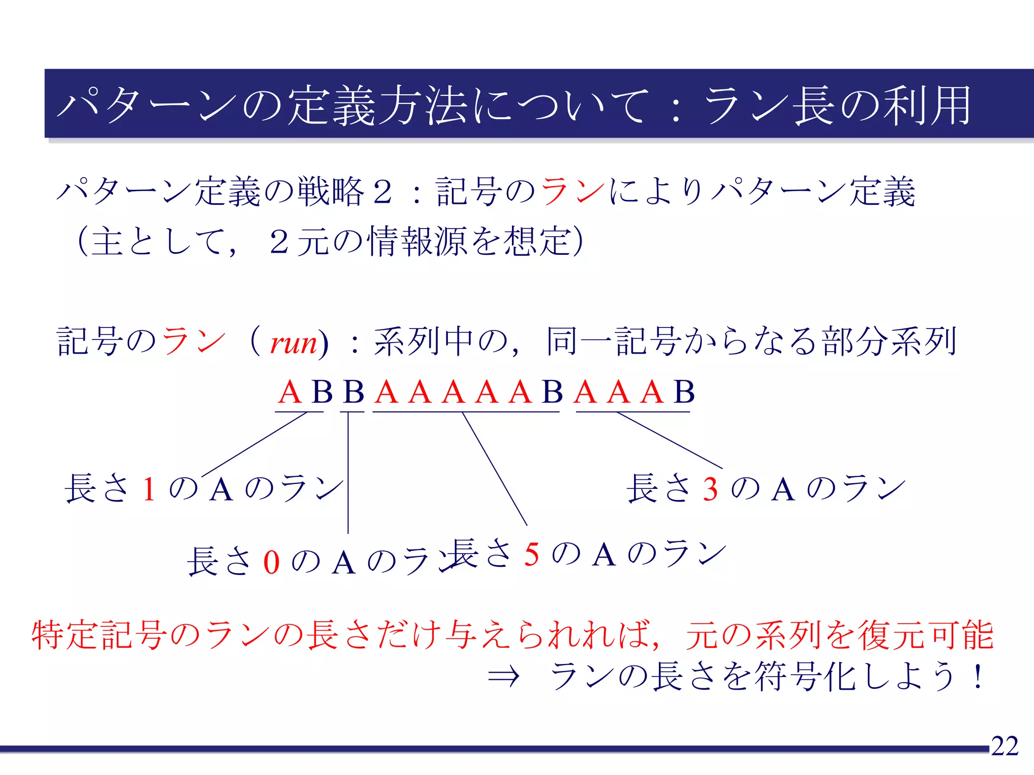 パターンの定義方法について：ラン長の利用 パターン定義の戦略２：記号の ラン によりパターン定義 （主として，２元の情報源を想定） 記号の ラン （ run )：系列中の，同一記号からなる部分系列 特定記号のランの長さだけ与えられれば，元の系列を復元可能 ⇒  ランの長さを符号化しよう！ A  B B  A A A A A  B  A A A  B 長さ 1 の A のラン 長さ 5 の A のラン 長さ 3 の A のラン 長さ 0 の A のラン 