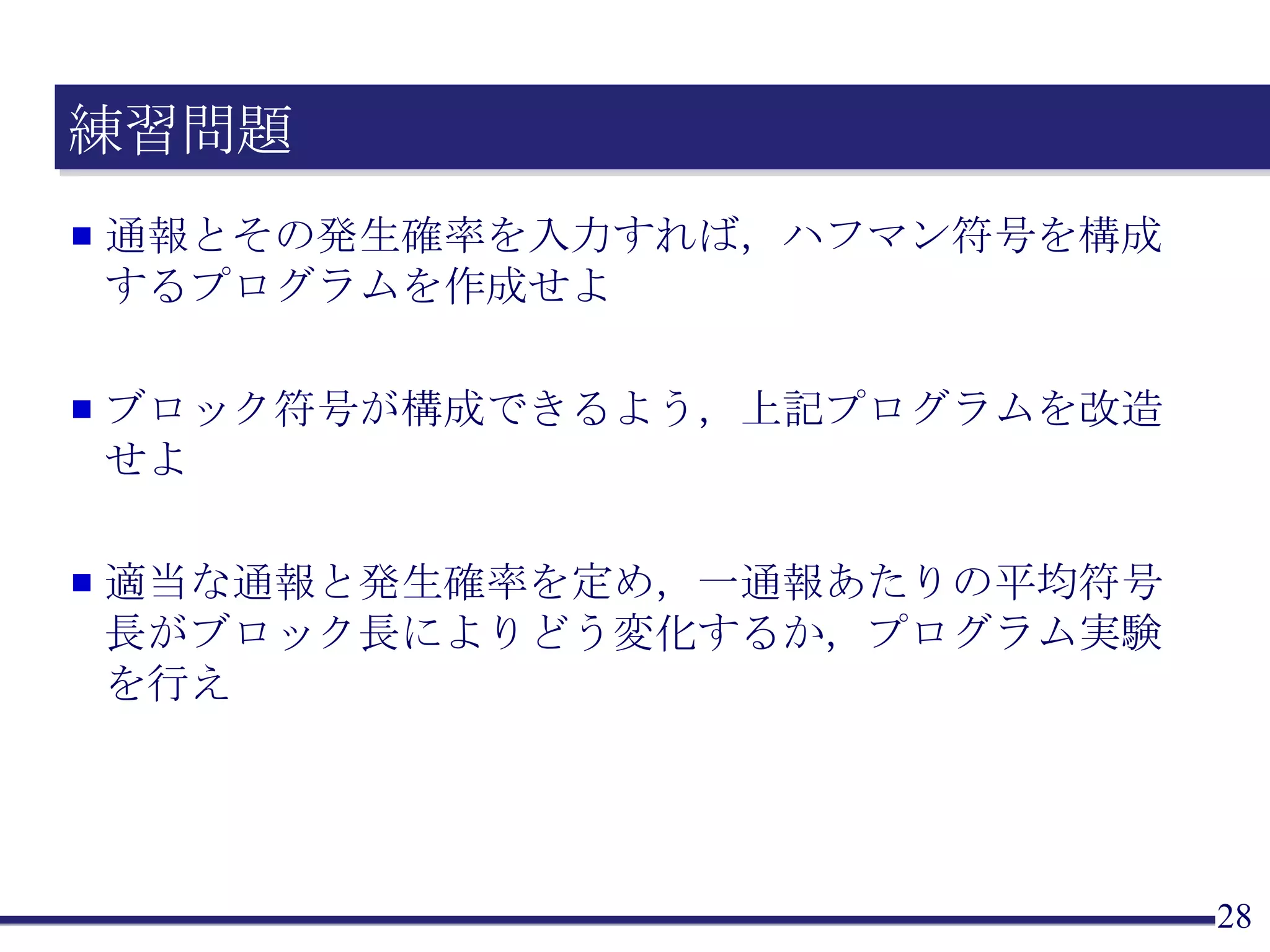 練習問題 通報とその発生確率を入力すれば，ハフマン符号を構成するプログラムを作成せよ ブロック符号が構成できるよう，上記プログラムを改造せよ 適当な通報と発生確率を定め，一通報あたりの平均符号長がブロック長によりどう変化するか，プログラム実験を行え 