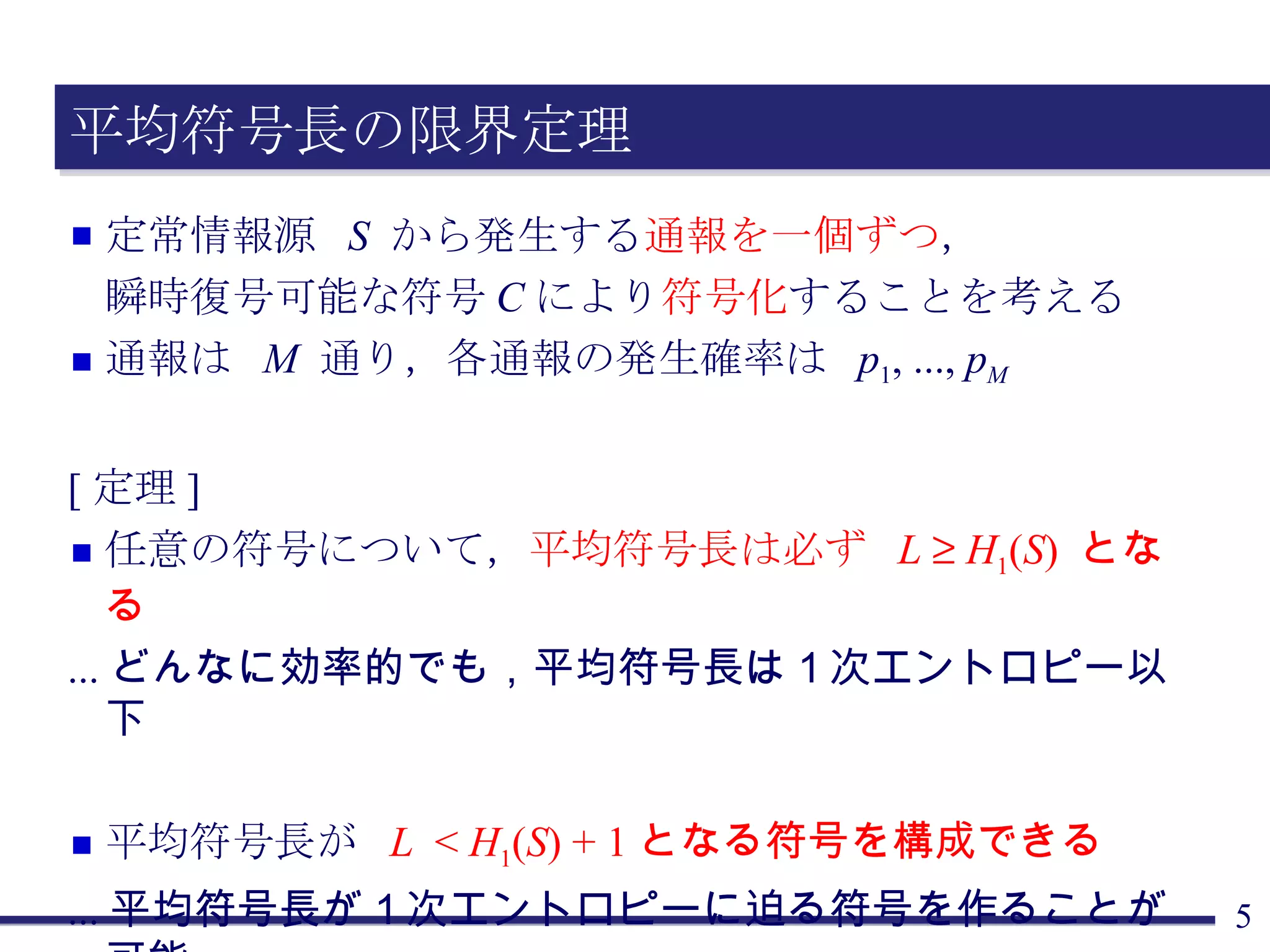 平均符号長の限界定理 定常情報源  S   から発生する 通報を一個ずつ ， 瞬時復号可能な符号 C により 符号化 することを考える 通報は  M   通り，各通報の発生確率は  p 1 , ...,  p M [ 定理 ] 任意の符号について， 平均符号長は必ず  L      H 1 ( S )  となる ... どんなに効率的でも，平均符号長は１次エントロピー以下 平均符号長が  L   <  H 1 ( S ) + 1 となる符号を構成できる ... 平均符号長が１次エントロピーに迫る符号を作ることが可能 