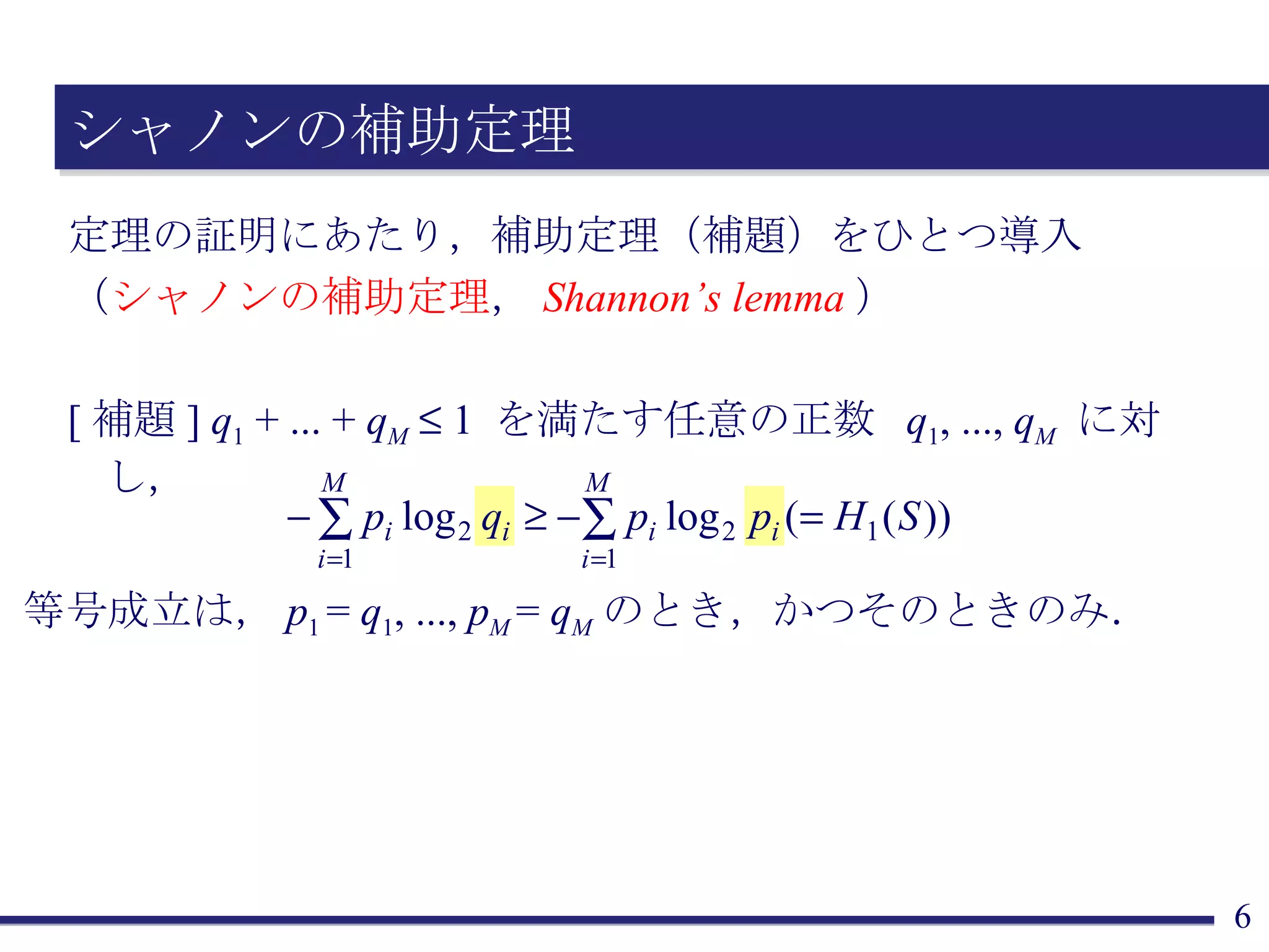 シャノンの補助定理 定理の証明にあたり，補助定理（補題）をひとつ導入 （ シャノンの補助定理 ， Shannon’s lemma ） [ 補題 ]  q 1  + ... +  q M     1  を満たす任意の正数  q 1 , ...,  q M   に対し， 等号成立は， p 1  =  q 1 , ...,  p M  =  q M のとき，かつそのときのみ． 