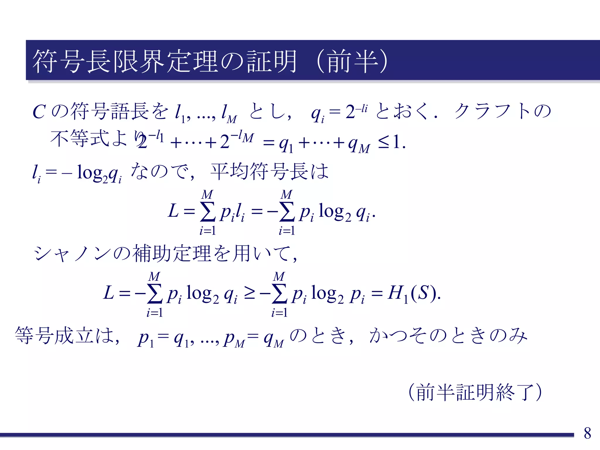 符号長限界定理の証明（前半） C の符号語長を l 1 , ...,  l M   とし， q i  = 2 – li とおく．クラフトの不等式より l i  = – log 2 q i  なので，平均符号長は シャノンの補助定理を用いて， 等号成立は， p 1  =  q 1 , ...,  p M  =  q M のとき，かつそのときのみ （前半証明終了） 