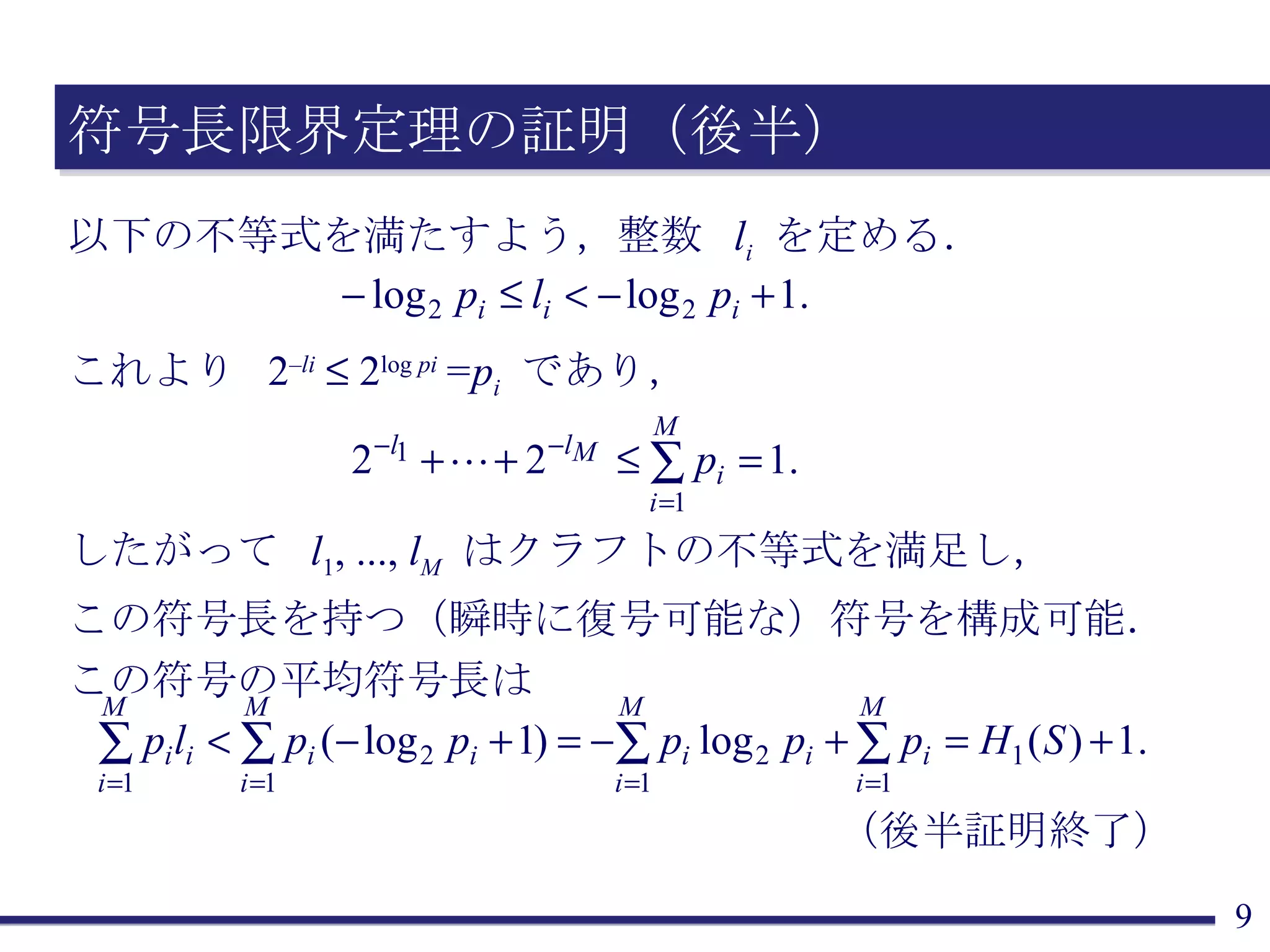 符号長限界定理の証明（後半） 以下の不等式を満たすよう，整数  l i   を定める． これより  2 – li     2 log  pi  =p i   であり， したがって  l 1 , ...,  l M   はクラフトの不等式を満足し， この符号長を持つ（瞬時に復号可能な）符号を構成可能． この符号の平均符号長は （後半証明終了） 