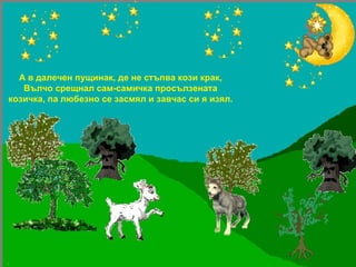 А в далечен пущинак, де не стъпва кози крак, Вълчо срещнал сам-самичка просълзената козичка, па любезно се засмял и завчас си я изял. 