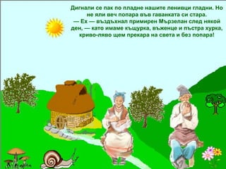Дигнали се пак по пладне нашите ленивци гладни. Но не яли веч попара във гаванката си стара. —  Ех — въздъхнал примирен Мързелан след някой ден, — като имаме къщурка, въженце и пъстра хурка, криво-ляво щем прекара на света и без попара! 