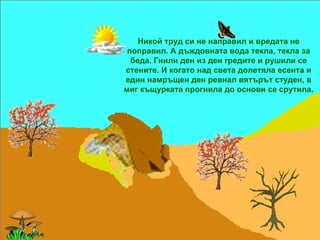 Никой труд си не направил и вредата не поправил. А дъждовната вода текла, текла за беда. Гнили ден из ден гредите и рушили се стените. И когато над света долетяла есента и един намръщен ден ревнал вятърът студен, в миг къщурката прогнила до основи се срутила. 