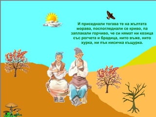 И приседнали тогава те на жълтата морава, поспогледнали се криво, па заплакали горчиво, че си нямат ни козица със рогчета и брадица, нито въже, нито хурка, ни пък нисичка къщурка. 