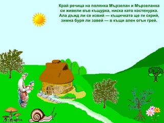 Край речица на полянка Мързелан и Мързеланка си живели във къщурка, ниска като костенурка. Ала дъжд ли се извий — къщичката ще ги скрий, зимна буря ли завей — в къщи ален огън грей. 