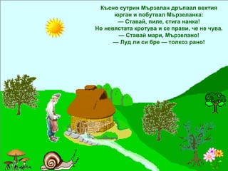Късно сутрин Мързелан дръпвал вехтия юрган и побутвал Мързеланка: —  Ставай, пиле, стига нанка! Но невястата кротува и се прави, че не чува. —  Ставай мари, Мързелано! —  Луд ли си бре — толкоз рано! 