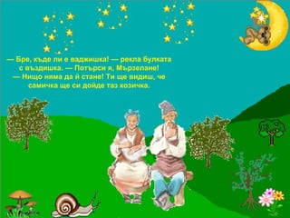 —  Бре, къде ли е ваджишка! — рекла булката с въздишка. — Потърси я, Мързелане! —  Нищо няма да й стане! Ти ще видиш, че самичка ще си дойде таз козичка. 