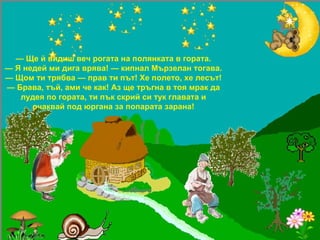 —  Ще й видиш веч рогата на полянката в гората. —  Я недей ми дига врява! — кипнал Мързелан тогава. — Щом ти трябва — прав ти път! Хе полето, хе лесът! —  Брава, тъй, ами че как! Аз ще тръгна в тоя мрак да лудея по гората, ти пък скрий си тук главата и очаквай под юргана за попарата зарана! 