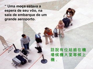 “  Uma moça estava a espera de seu vôo, na sala de embarque de um grande aeroporto. 話說有位姑娘在機場候機大堂等候上機 . 