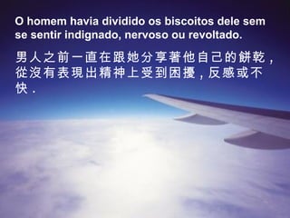 O homem havia dividido os biscoitos dele sem se sentir indignado, nervoso ou revoltado. 男人之前一直在跟她分享著他自己的餅乾 , 從沒有表現出精神上受到困擾 , 反感或不快 . 