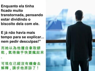 Enquanto ela tinha ficado muito transtornada, pensando estar dividindo o biscoito dela com ele.  E já não havia mais tempo para se explicar... nem pedir desculpas!” 而她以為他擅自拿取餅乾 , 氣得幾乎快要瘋起來 . 可現在已經沒有機會去解釋 , 請求他原諒了 ! 