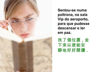 Sentou-se numa poltrona, na sala Vip do aeroporto, para que pudesse descansar e ler em paz. 找了個位置 , 坐下來以便能安靜地好好閱讀 . 