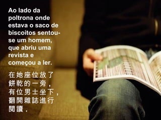 Ao lado da poltrona onde estava o saco de biscoitos sentou-se um homem, que abriu uma revista e começou a ler. 在她座位放了餅乾的一旁 , 有位男士坐下 , 翻開雜誌進行閱讀 . 