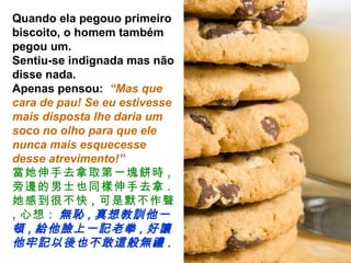 Quando ela pegouo primeiro biscoito, o homem também pegou um.  Sentiu-se indignada mas não disse nada.  Apenas pensou:  “Mas que cara de pau! Se eu estivesse mais disposta lhe daria um soco no olho para que ele nunca mais esquecesse desse atrevimento!” 當她伸手去拿取第一塊餅時 , 旁邊的男士也同樣伸手去拿 .  她感到很不快 , 可是默不作聲 , 心想 :   無恥 , 真想教訓他一頓 , 給他臉上一記老拳 , 好讓他牢記以後也不敢這般無禮 . 