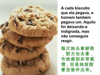 A cada biscoito que ela pegava, o homem também pegava um. Aquilo foi deixando-a indignada, mas não conseguia reagir.  每次她去拿餅乾，對方也去拿，令她感到非常氣憤 , 但是她按耐著沒發作出來。 