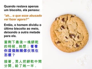 Quando restava apenas um biscoito, ela pensou:  “ ah... o que esse abusado vai fazer agora?” Então, o homem dividiu o último biscoito ao meio, deixando a outra metade para ela. 當剩下最後一塊餅乾的時候 , 她想 :   看看你這個無賴傢伙現在怎樣 ? 接著 , 男人把餅乾中間分開 , 給了她一半 . 
