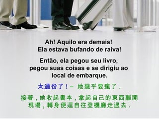 Ah! Aquilo era demais!  Ela estava bufando de raiva! Então, ela pegou seu livro,  pegou suas coisas e se dirigiu ao  local de embarque. 太過份了 !   –  她幾乎要瘋了 . 接著 , 她收起書本 , 拿起自己的東西離開現場 , 轉身便逕自往登機廳走過去 . 