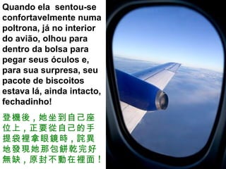 Quando ela  sentou-se confortavelmente numa poltrona, já no interior do avião, olhou para dentro da bolsa para pegar seus óculos e, para sua surpresa, seu pacote de biscoitos estava lá, ainda intacto, fechadinho!  登機後 , 她坐到自己座位上 , 正要從自己的手提袋裡拿眼鏡時 , 詫異地發現她那包餅乾完好無缺 , 原封不動在裡面 ! 