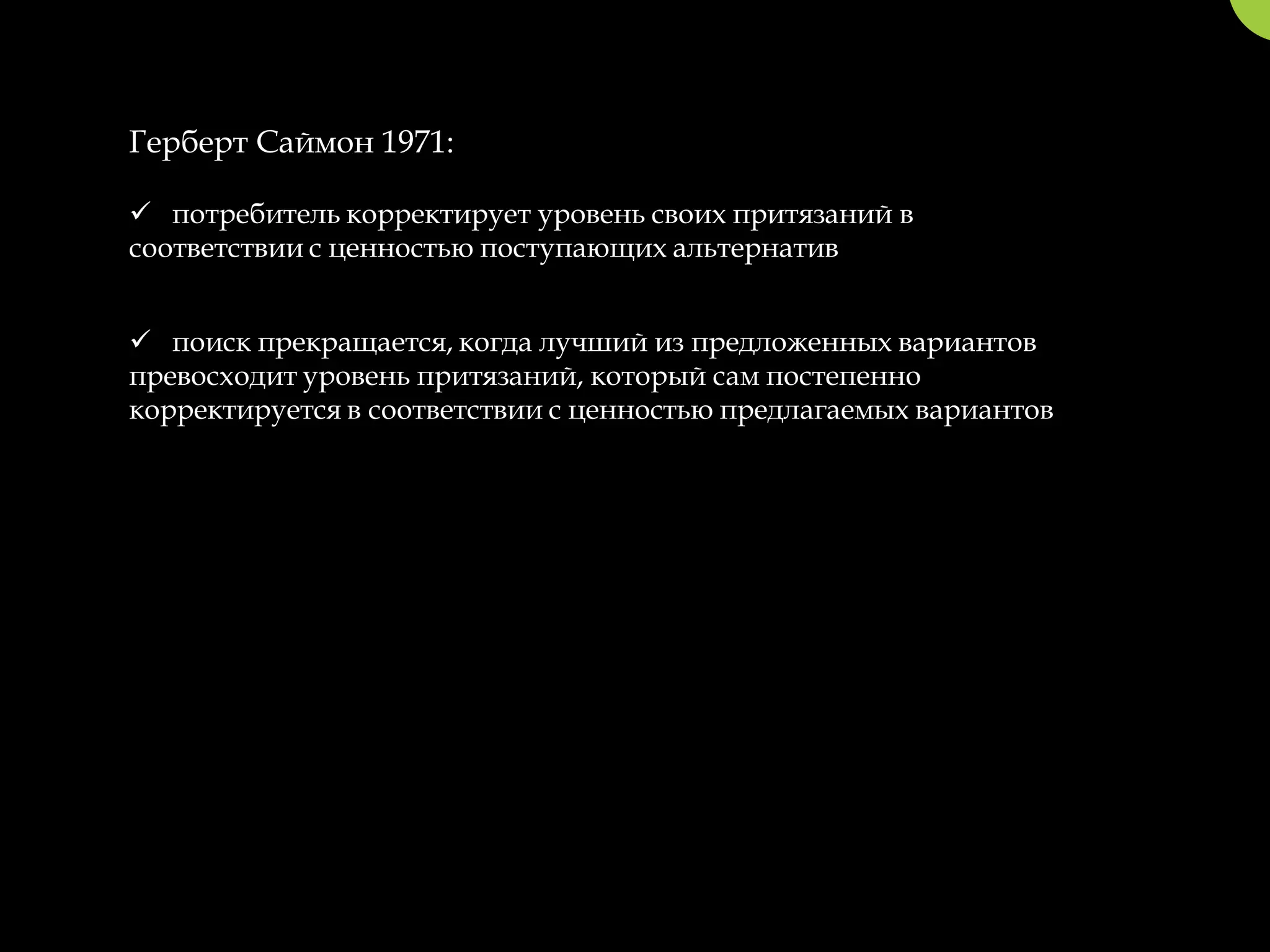 Герберт Саймон 1971:

 потребитель корректирует уровень своих притязаний в
соответствии с ценностью поступающих альтернатив


 поиск прекращается, когда лучший из предложенных вариантов
превосходит уровень притязаний, который сам постепенно
корректируется в соответствии с ценностью предлагаемых вариантов
 