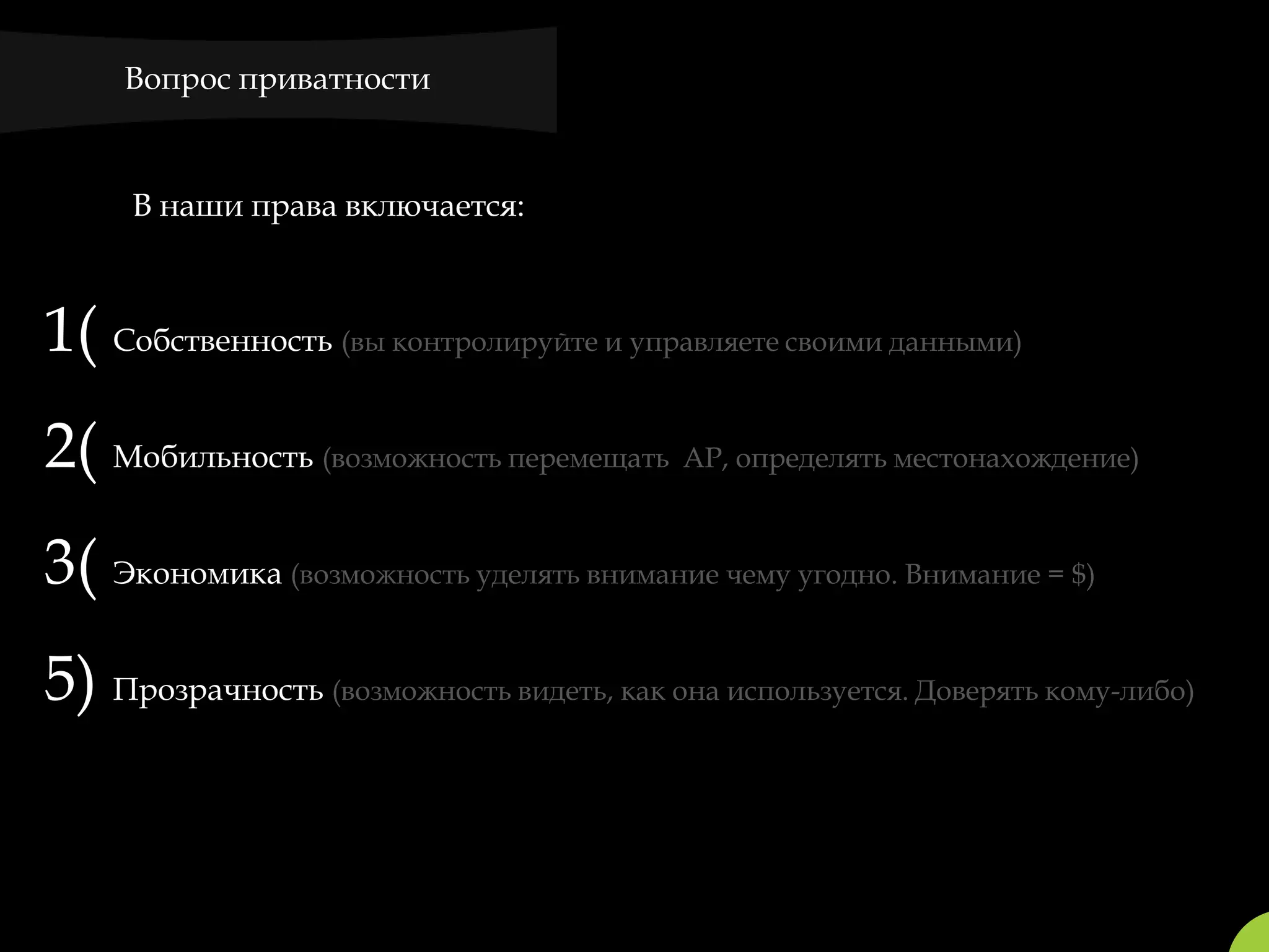 Вопрос приватности



     В наши права включается:



1( Собственность (вы контролируйте и управляете своими данными)
2( Мобильность (возможность перемещать AP, определять местонахождение)
3( Экономика (возможность уделять внимание чему угодно. Внимание = $)
5) Прозрачность (возможность видеть, как она используется. Доверять кому-либо)
 