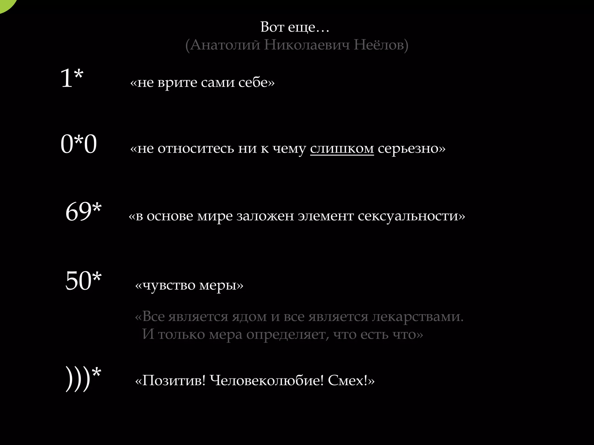 Вот еще…
              (Анатолий Николаевич Неёлов)

1*     «не врите сами себе»



0*0    «не относитесь ни к чему слишком серьезно»



69*    «в основе мире заложен элемент сексуальности»



50*    «чувство меры»

       «Все является ядом и все является лекарствами.
        И только мера определяет, что есть что»


)))*   «Позитив! Человеколюбие! Смех!»
 