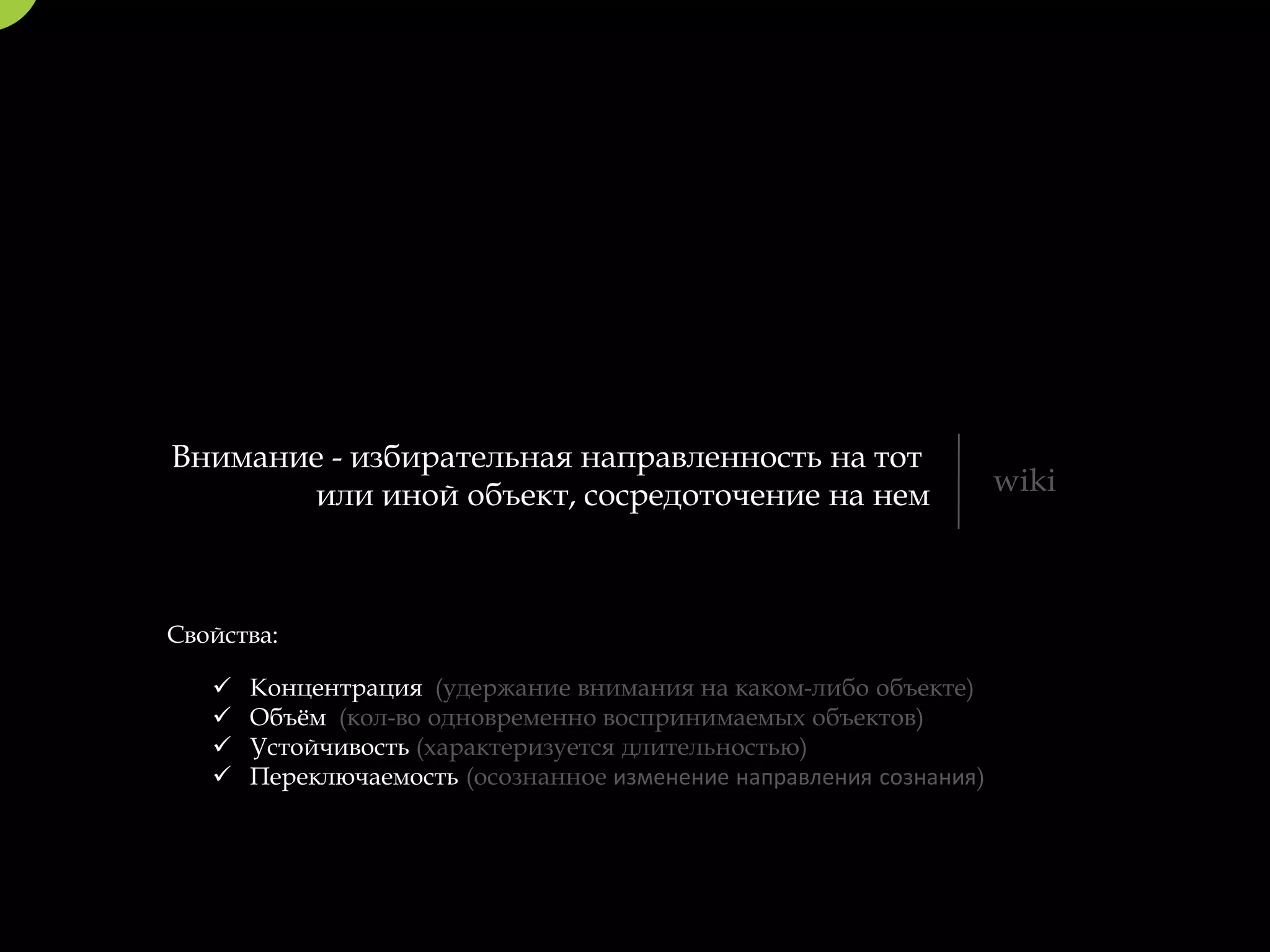 Внимание - избирательная направленность на тот
       или иной объект, сосредоточение на нем                        wiki



Свойства:

      Концентрация (удержание внимания на каком-либо объекте)
      Объём (кол-во одновременно воспринимаемых объектов)
      Устойчивость (характеризуется длительностью)
      Переключаемость (осознанное изменение направления сознания)
 
